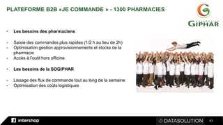 43
PLATEFORME B2B «JE COMMANDE » - 1300 PHARMACIES
• Les besoins des pharmaciens
- Saisie des commandes plus rapides (1/2 h au lieu de 2h)
- Optimisation gestion approvisionnements et stocks de la
pharmacie
- Accès à l’outil hors officine
• Les besoins de la SOGIPHAR
- Lissage des flux de commande tout au long de la semaine
- Optimisation des coûts logistiques
 