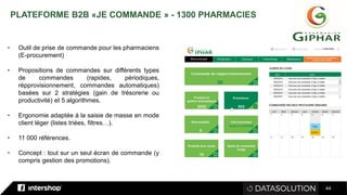 44
• Outil de prise de commande pour les pharmaciens
(E-procurement)
• Propositions de commandes sur différents types
de commandes (rapides, périodiques,
répprovisionnement, commandes automatiques)
basées sur 2 stratégies (gain de trésorerie ou
productivité) et 5 algorithmes.
• Ergonomie adaptée à la saisie de masse en mode
client léger (listes triées, filtres…).
• 11 000 références.
• Concept : tout sur un seul écran de commande (y
compris gestion des promotions).
PLATEFORME B2B «JE COMMANDE » - 1300 PHARMACIES
 