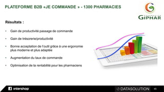 45
Résultats :
• Gain de productivité passage de commande
• Gain de trésorerie/productivité
• Bonne acceptation de l’outil grâce à une ergonomie
plus moderne et plus adaptée
• Augmentation du taux de commande
• Optimisation de la rentabilité pour les pharmaciens
PLATEFORME B2B «JE COMMANDE » - 1300 PHARMACIES
 