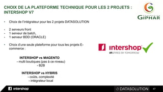 47
• Choix de l’intégrateur pour les 2 projets DATASOLUTION
- 2 serveurs front
- 1 serveur de batch,
- 1 serveur BDD (ORACLE)
• Choix d’une seule plateforme pour tous les projets E-
commerce :
CHOIX DE LA PLATEFORME TECHNIQUE POUR LES 2 PROJETS :
INTERSHOP V7
INTERSHOP vs MAGENTO
- multi boutiques (pas à ce niveau)
- B2B
INTERSHOP vs HYBRIS
- coûts, complexité
- intégrateur local
 