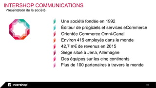 INTERSHOP COMMUNICATIONS
51
Plus de 100 partenaires à travers le monde
Une société fondée en 1992
Éditeur de progiciels et services eCommerce
Orientée Commerce Omni-Canal
Environ 415 employés dans le monde
42,7 m€ de revenus en 2015
Siège situé à Jena, Allemagne
Des équipes sur les cinq continents
Présentation de la société
 