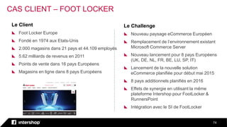 74
0
0
0
Le Client
 Foot Locker Europe
 Fondé en 1974 aux Etats-Unis
 2.000 magasins dans 21 pays et 44.109 employés
 5.62 milliards de revenus en 2011
 Points de vente dans 16 pays Européens
 Magasins en ligne dans 8 pays Européens
Le Challenge
 Nouveau paysage eCommerce Européen
 Remplacement de l’environnement existant
Microsoft Commerce Server
 Nouveau lancement pour 8 pays Européens
(UK, DE, NL, FR, BE, LU, SP, IT)
 Lancement de la nouvelle solution
eCommerce planifiée pour début mai 2015
 8 pays additionnels planifiés en 2016
 Effets de synergie en utilisant la même
plateforme Intershop pour FootLocker &
RunnersPoint
 Intégration avec le SI de FootLocker
CAS CLIENT – FOOT LOCKER
 