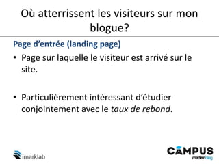 Où atterrissent les visiteurs sur mon
blogue?
Page d’entrée (landing page)
• Page sur laquelle le visiteur est arrivé sur le
site.
• Particulièrement intéressant d’étudier
conjointement avec le taux de rebond.
 