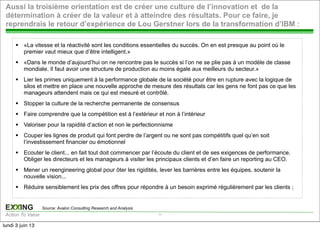 EXXING
Action To Value
EXXING
Action To Value
§ «La vitesse et la réactivité sont les conditions essentielles du succès. On en est presque au point où le
premier vaut mieux que d’être intelligent.»
§ «Dans le monde d’aujourd’hui on ne rencontre pas le succès si l’on ne se plie pas à un modèle de classe
mondiale. Il faut avoir une structure de production au moins égale aux meilleurs du secteur.»
§ Lier les primes uniquement à la performance globale de la société pour être en rupture avec la logique de
silos et mettre en place une nouvelle approche de mesure des résultats car les gens ne font pas ce que les
manageurs attendent mais ce qui est mesuré et contrôlé.
§ Stopper la culture de la recherche permanente de consensus
§ Faire comprendre que la compétition est à l’extérieur et non à l’intérieur
§ Valoriser pour la rapidité d’action et non le perfectionnisme
§ Couper les lignes de produit qui font perdre de l’argent ou ne sont pas compétitifs quel qu’en soit
l’investissement financier ou émotionnel
§ Ecouter le client... en fait tout doit commencer par l’écoute du client et de ses exigences de performance.
Obliger les directeurs et les manageurs à visiter les principaux clients et d’en faire un reporting au CEO.
§ Mener un reengineering global pour ôter les rigidités, lever les barrières entre les équipes, soutenir la
nouvelle vision...
§ Réduire sensiblement les prix des offres pour répondre à un besoin exprimé régulièrement par les clients ;
Aussi la troisième orientation est de créer une culture de l’innovation et de la
détermination à créer de la valeur et à atteindre des résultats. Pour ce faire, je
reprendrais le retour d’expérience de Lou Gerstner lors de la transformation d’IBM :
17
Source: Avalon Consulting Research and Analysis
lundi 3 juin 13
 