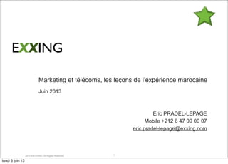 2013 © EXXING. All Rights Reserved
Marketing et télécoms, les leçons de l’expérience marocaine
Juin 2013
Eric PRADEL-LEPAGE
Mobile +212 6 47 00 00 07
eric.pradel-lepage@exxing.com
1
EXXING
lundi 3 juin 13
 