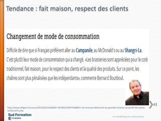 http://www.lefigaro.fr/conso/2015/05/22/05007-20150522ARTFIG00011-les-francais-delaissent-les-grandes-chaines-au-profit-des-petits-
restaurants.php
Tendance : fait maison, respect des clients
Le marketing du restaurateur
43
 