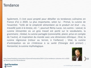 Egalement, il s'est aussi projeté pour détailler six tendances culinaires en
France d'ici à 2020. La plus importante, selon lui : Primal, la cuisine de
l'essentiel. "Celle de la simplicité alimentaire où le produit est brut - cru,
travaillé juste à la braise, etc -", poursuit Rémy Lucas. Les autres : Lexical, la
cuisine réinventée où un gros travail est porté sur le vocabulaire, la
grammaire ; Global, la cuisine partagée (convivialité, plaisir, prise en compte
de l'autre), et inspiration du monde avec une dimension ethnique ; Oral, la
cuisine régressive (retour au terroir, à l'enfance) ; Vital, la cuisine
d'anticipation où on s'intéresse à sa santé (l'énergie doit primer) ;
Horizontal, la cuisine mythologique.
http://www.lhotellerie-restauration.fr/journal/restauration/2014-11/Les-tendances-culinaires-d-ici-a-2020-
par-Remy-Lucas.htm?fd=tendances
Tendance
Le marketing du restaurateur
50
 