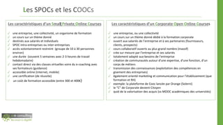Les SPOCs et les COOCs
Les caractéristiques d’un Corporate Open Online Courses
✓ une entreprise, ou une collectivité
✓ un cours sur un thème donné dédié à la formation corporate
✓ ouvert aux salariés de l’entreprise et à ses partenaires (fournisseurs,
clients, prospects)
✓ cours collaboratif ouverts au plus grand nombre (massif)
✓ crée sur mesure par l’entreprise et ses salariés
✓ totalement adapté aux besoins de l’entreprise
✓ création de communautés autour d’une expertise, d’une fonction, d’un
corps de métiers
✓ transmission des connaissances (exploitation des compétences en
gisement des entreprises)
✓ également orienté marketing et communication pour l’établissement (que
formation et RH)
✓ exemple: la plateforme de Cooc lancée par Orange (Solerni)
✓ le “C” de Corporate devient Citoyen
✓ quid de la valorisation des acquis (vs MOOC académiques des universités)
Les caractéristiques d’un Small Private Online Courses
✓ une entreprise, une collectivité, un organisme de formation
✓ un cours sur un thème donné
✓ destinés aux salariés et individuels
✓ SPOC intra-entreprises ou inter-entreprises
✓ accès volontairement restreint (groupe de 10 à 30 personnes
environ)
✓ une durée (souvent 5 semaines avec 2-3 heures de travail
hebdomadaire)
✓ contact direct via des classes virtuelles voire du e-coaching avec
ses formateurs (guidance)
✓ accessible online (internet, mobile)
✓ une certification (de réussite)
✓ un coût de formation accessible (entre 300 et 400€)
 