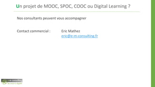 Un projet de MOOC, SPOC, COOC ou Digital Learning ?
Nos consultants peuvent vous accompagner
Contact commercial : Eric Mathez
eric@e-m-consulting.fr
 