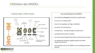 Définition des MOOCs
Massive Open Online Course Les caractéristiques d’un MOOC :
✓ une institution pédagogique (université , grande école)
✓ un cours sur un thème donné
✓ ouvert à tous (quelque soit l’âge, le diplôme)
✓ une durée (3 à 10 semaines)
✓ un évènement : une date de début une date de fin
✓ accessible online (internet, mobile)
✓ une communauté d’apprenants (forum, correction par les pairs)
✓ une plateforme technique capable de gérer des milliers
d’apprenants/inscrits.
✓ une attestation de suivi du MOOC ou une certification (souvent
payante)
 