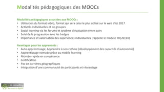 Modalités pédagogiques des MOOCs
Modalités pédagogiques associées aux MOOCs :
• Utilisation du format vidéo, format qui sera celui le plus utilisé sur le web d’ici 2017
• Activités individuelles et de groupes
• Social learning via les forums et système d’évaluation entre pairs
• Suivi de la progression avec les badges
• Importance et valorisation des expériences individuelles (rappelle le modèle 70|20|10)
Avantages pour les apprenants :
• Auto-apprentissage; Apprendre à son rythme (développement des capacités d’autonomie)
• Apprentissage nomade grâce au mobile learning
• Montée rapide en compétence
• Certification
• Pas de barrières géographiques
• Intégration d’une communauté de participants et réseautage
 