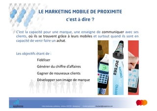 LE MARKETING MOBILE DE PROXIMITE
                                                                  c’est à dire ?

C’est	
   la	
   capacité	
   pour	
   une	
   marque,	
   une	
   enseigne	
   de	
   communiquer	
   avec	
   ses                   	
  
clients,	
   où	
   ils	
   se	
   trouvent	
   grâce	
   à	
   leurs	
   mobiles	
   et	
   surtout	
   quand	
   ils	
   sont	
   en	
  
capacité	
  de	
  venir	
  faire	
  un	
  achat.	
  


Les	
  objec@fs	
  étant	
  de	
  :	
  
      	
      	
      	
  Fidéliser	
  
      	
      	
      	
  Générer	
  du	
  chiﬀre	
  d’aﬀaires	
  
      	
      	
      	
  Gagner	
  de	
  nouveaux	
  clients	
  
      	
      	
      	
  Développer	
  son	
  image	
  de	
  marque	
  




                             Votre interlocuteur conférence : Anthony GINTER - MyApphone   Contact partenaires : fmurbach@myapphone.com
 