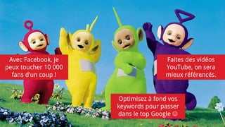 Avec Facebook, je
peux toucher 10 000
fans d’un coup !
Faites des vidéos
YouTube, on sera
mieux référencés.
Optimisez à fond vos
keywords pour passer
dans le top Google 
 