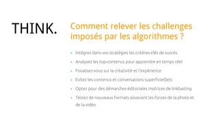 + Intégrez dans vos stratégies les critères-clés de succès
+ Analysez les top-contenus pour apprendre en temps réel
+ Focalisez-vous sur la créativité et l’expérience
+ Evitez les contenus et conversations superficiel(le)s
+ Optez pour des démarches éditoriales motrices de linkbaiting
+ Testez de nouveaux formats associant les forces de la photo et
de la vidéo
THINK. Comment relever les challenges
imposés par les algorithmes ?
 