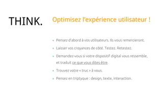 + Pensez d’abord à vos utilisateurs. Ils vous remercieront.
+ Laisser vos croyances de côté. Testez. Retestez.
+ Demandez-vous si votre dispositif digital vous ressemble,
et traduit ce que vous dites être.
+ Trouvez votre « truc » à vous.
+ Pensez en triptyque : design, texte, interaction.
THINK. Optimisez l’expérience utilisateur !
 