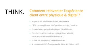 + Apporter les recommandations en contexte
+ Offrir un complément d’info sur les produits / services
+ Donner les moyens de s’impliquer dans l’instant
+ Enrichir l’expérience de shopping (démo, wishlist,
smartphone comme télécommande...)
+ Utilisation des pop-up stores connectés
+ Après-demain ? L’info augmentée (lunettes connectées)
THINK. Comment réinventer l’expérience
client entre physique & digital ?
 