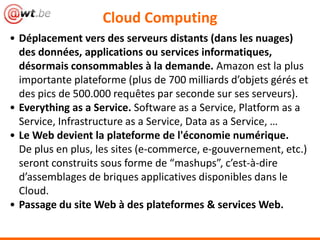 Cloud Computing
• Déplacement vers des serveurs distants (dans les nuages)
des données, applications ou services informatiques,
désormais consommables à la demande. Amazon est la plus
importante plateforme (plus de 700 milliards d’objets gérés et
des pics de 500.000 requêtes par seconde sur ses serveurs).
• Everything as a Service. Software as a Service, Platform as a
Service, Infrastructure as a Service, Data as a Service, …
• Le Web devient la plateforme de l'économie numérique.
De plus en plus, les sites (e-commerce, e-gouvernement, etc.)
seront construits sous forme de “mashups”, c’est-à-dire
d’assemblages de briques applicatives disponibles dans le
Cloud.
• Passage du site Web à des plateformes & services Web.
 