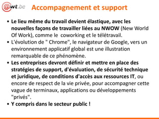 Accompagnement et support
• Le lieu même du travail devient élastique, avec les
nouvelles façons de travailler liées au NWOW (New World
Of Work), comme le coworking et le télétravail.
• L'évolution de " Chrome", le navigateur de Google, vers un
environnement applicatif global est une illustration
remarquable de ce phénomène.
• Les entreprises devront définir et mettre en place des
stratégies de support, d'évaluation, de sécurité technique
et juridique, de conditions d'accès aux ressources IT, ou
encore de respect de la vie privée, pour accompagner cette
vague de terminaux, applications ou développements
"privés".
• Y compris dans le secteur public !
 