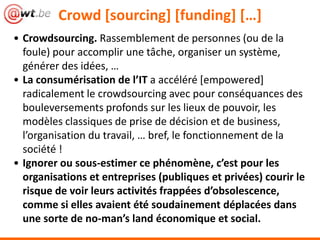 Crowd [sourcing] [funding] […]
• Crowdsourcing. Rassemblement de personnes (ou de la
foule) pour accomplir une tâche, organiser un système,
générer des idées, …
• La consumérisation de l’IT a accéléré [empowered]
radicalement le crowdsourcing avec pour conséquances des
bouleversements profonds sur les lieux de pouvoir, les
modèles classiques de prise de décision et de business,
l’organisation du travail, … bref, le fonctionnement de la
société !
• Ignorer ou sous-estimer ce phénomène, c’est pour les
organisations et entreprises (publiques et privées) courir le
risque de voir leurs activités frappées d’obsolescence,
comme si elles avaient été soudainement déplacées dans
une sorte de no-man’s land économique et social.
 
