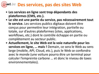 • Les services en ligne sont trop dépendants des
plateformes (CMS, etc.).
• Le site est une partie du service, pas nécessairement tout
le service. Les services publics digitaux doivent être
conçus pour permettre leur intégration, partielle ou
totale, sur d’autres plateformes (sites, applications,
workflows, etc.) dont le contrôle échappe en partie ou
complètement au secteur public.
• Actuellement, le site Web est la voie naturelle pour les
services en ligne, … mais ! Demain, ce sera le Web au sens
large (mobile, API, Cloud, etc.), puis le Web se confondra
avec le monde (une voiture pourra être un terminal pour
calculer l’empreinte carbone … et donc le niveau de taxes
environnementales).
Des services, pas des sites Web
 