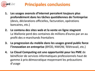 1. Les usages avancés d’Internet percolent toujours plus
profondément dans les tâches quotidiennes de l’entreprise
(devis, déclarations officielles, facturation, opérations
bancaires, etc.)
2. Le contenu des sites web et la vente en ligne stagnent
La Wallonie perd des centaines de millions d’euros par an au
profit des e-marchands frontaliers
3. La progression du mobile dans les usages grand public force
l’innovation en entreprise (BYOD, NWOW, Télétravail, etc.)
4. Le Cloud Computing est une opportunité pour les PME de
bénéficier de services informatiques professionnels haut de
gamme à prix démocratique moyennant les précautions
d’usage
Principales conclusions
 
