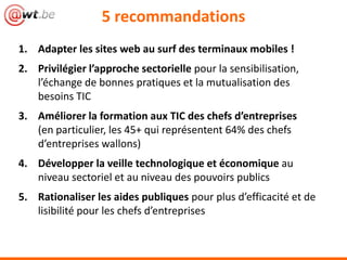 1. Adapter les sites web au surf des terminaux mobiles !
2. Privilégier l’approche sectorielle pour la sensibilisation,
l’échange de bonnes pratiques et la mutualisation des
besoins TIC
3. Améliorer la formation aux TIC des chefs d’entreprises
(en particulier, les 45+ qui représentent 64% des chefs
d’entreprises wallons)
4. Développer la veille technologique et économique au
niveau sectoriel et au niveau des pouvoirs publics
5. Rationaliser les aides publiques pour plus d’efficacité et de
lisibilité pour les chefs d’entreprises
5 recommandations
 