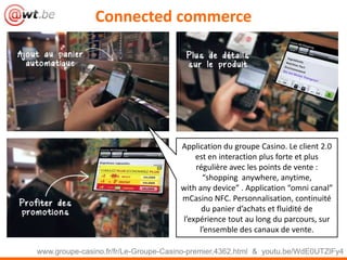 Connected commerce
www.groupe-casino.fr/fr/Le-Groupe-Casino-premier,4362.html & youtu.be/WdE0UTZlFy4
Application du groupe Casino. Le client 2.0
est en interaction plus forte et plus
régulière avec les points de vente :
“shopping anywhere, anytime,
with any device” . Application “omni canal”
mCasino NFC. Personnalisation, continuité
du panier d’achats et fluidité de
l’expérience tout au long du parcours, sur
l’ensemble des canaux de vente.
 