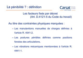 La pénibilité ? : définition
                Les facteurs fixés par décret
                      (Art. D.4121-5 du Code du travail)

 Au titre des contraintes physiques marquées :
    – Les manutentions manuelles de charges définies à
      l'article R. 4541-2,

    – Les postures pénibles définies comme positions
      forcées des articulations,

    – Les vibrations mécaniques mentionnées à l'article R.
      4441-1.
 