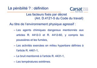 La pénibilité ? : définition
              Les facteurs fixés par décret
                    (Art. D.4121-5 du Code du travail)
 Au titre de l’environnement physique agressif :
    – Les agents chimiques dangereux mentionnés aux
      articles R. 4412-3 et R. 4412-60, y compris les
      poussières et les fumées,

    – Les activités exercées en milieu hyperbare définies à
      l'article R. 4461-1,

    – Le bruit mentionné à l'article R. 4431-1,

    – Les températures extrêmes.
 