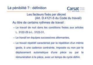 La pénibilité ? : définition
              Les facteurs fixés par décret
                     (Art. D.4121-5 du Code du travail)
   Au titre de certains rythmes de travail :
    – Le travail de nuit dans les conditions fixées aux articles
      L. 3122-29 à L. 3122-31,

    – Le travail en équipes successives alternantes,

    – Le travail répétitif caractérisé par la répétition d'un même
      geste, à une cadence contrainte, imposée ou non par le
      déplacement     automatique    d'une   pièce   ou   par   la
      rémunération à la pièce, avec un temps de cycle défini.
 