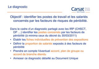 Le diagnostic


 Objectif : identifier les postes de travail et les salariés
  concernés par les facteurs de risques de pénibilité.

 Dans le cadre d’un diagnostic partagé avec les IRP (CHSCT,
   DP …) identifier les postes concernés par les facteurs de
   pénibilité (à minima ceux du décret du 30/03/2011)
 • Établir les fiches individuelles de prévention des expositions
 • Définir la proportion de salariés exposés à des facteurs de
   pénibilité
 • Prendre en compte l’éventuel accord, plan de groupe ou
   accord de branche étendu
 • Annexer ce diagnostic détaillé au Document Unique
 