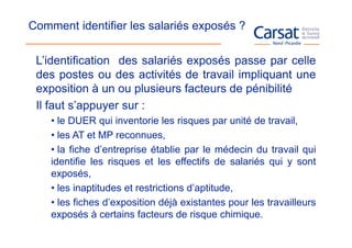 Comment identifier les salariés exposés ?

 L’identification des salariés exposés passe par celle
 des postes ou des activités de travail impliquant une
 exposition à un ou plusieurs facteurs de pénibilité
 Il faut s’appuyer sur :
    • le DUER qui inventorie les risques par unité de travail,
    • les AT et MP reconnues,
    • la fiche d’entreprise établie par le médecin du travail qui
    identifie les risques et les effectifs de salariés qui y sont
    exposés,
    • les inaptitudes et restrictions d’aptitude,
    • les fiches d’exposition déjà existantes pour les travailleurs
    exposés à certains facteurs de risque chimique.
 