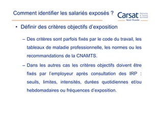 Comment identifier les salariés exposés ?

• Définir des critères objectifs d’exposition

   – Des critères sont parfois fixés par le code du travail, les
     tableaux de maladie professionnelle, les normes ou les
     recommandations de la CNAMTS.

   – Dans les autres cas les critères objectifs doivent être
     fixés par l’employeur après consultation des IRP :
     seuils, limites, intensités, durées quotidiennes et/ou
     hebdomadaires ou fréquences d’exposition.
 
