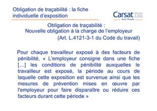 Obligation de traçabilité : la fiche
individuelle d’exposition
              Obligation de traçabilité :
     Nouvelle obligation à la charge de l’employeur
                   (Art. L.4121-3-1 du Code du travail)

  Pour chaque travailleur exposé à des facteurs de
  pénibilité, « L'employeur consigne dans une fiche
  […] les conditions de pénibilité auxquelles le
  travailleur est exposé, la période au cours de
  laquelle cette exposition est survenue ainsi que les
  mesures de prévention mises en œuvre par
  l'employeur pour faire disparaître ou réduire ces
  facteurs durant cette période »
 