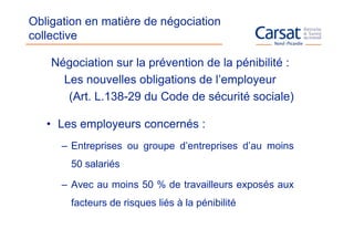 Obligation en matière de négociation
collective

    Négociation sur la prévention de la pénibilité :
      Les nouvelles obligations de l’employeur
       (Art. L.138-29 du Code de sécurité sociale)

   • Les employeurs concernés :
      – Entreprises ou groupe d’entreprises d’au moins
       50 salariés

      – Avec au moins 50 % de travailleurs exposés aux
       facteurs de risques liés à la pénibilité
 