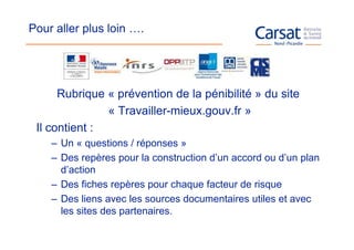 Pour aller plus loin ….




      Rubrique « prévention de la pénibilité » du site
               « Travailler-mieux.gouv.fr »
 Il contient :
    – Un « questions / réponses »
    – Des repères pour la construction d’un accord ou d’un plan
      d’action
    – Des fiches repères pour chaque facteur de risque
    – Des liens avec les sources documentaires utiles et avec
      les sites des partenaires.
 