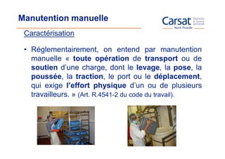 Manutention manuelle
 Caractérisation

 • Réglementairement, on entend par manutention
   manuelle « toute opération de transport ou de
   soutien d’une charge, dont le levage, la pose, la
   poussée, la traction, le port ou le déplacement,
   qui exige l’effort physique d’un ou de plusieurs
   travailleurs. » (Art. R.4541-2 du code du travail).
 
