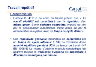 Travail répétitif
 Caractérisation
 • L’article D. 4121-5 du code du travail prévoit que « Le
   travail répétitif est caractérisé par la répétition d’un
   même geste, à une cadence contrainte, imposé ou non
   par le déplacement automatique d’une pièce ou par la
   rémunération à la pièce, avec un temps de cycle défini ».

 • Une répétitivité gestuelle importante se caractérise par
   un temps de cycle inférieur à 30s ou l’exercice d’une
   activité répétitive pendant 50% du temps de travail (NF
   EN 1005-5) Le risque d’atteinte musculo-squelettique est
   aggravé lorsque la fréquence d’actions est supérieure à
   40 actions techniques par minute.
 