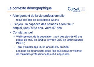 Le contexte démographique

 • Allongement de la vie professionnelle
    – recul de l’âge de la retraite à 62 ans
 • L’enjeu : la capacité des salariés à tenir leur
   emploi jusqu’à 62 ans, voire 67 ans
 • Constat actuel
    – Vieillissement de la population : part des plus de 65 ans
      passe de 16% en 2005 à environ 25% en 2050 (Source
      INSEE)
    – Taux d’emploi des 55-64 ans 38,9% en 2009
    – Les plus de 50 ans sont deux fois plus souvent victimes
      de maladies professionnelles et d’inaptitudes
 