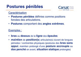 Postures pénibles
Caractérisation
• Postures pénibles définies comme positions
  forcées des articulations.
• Postures comportant des angles extrêmes.

Exemples :

• bras au dessus de la ligne des épaules
• maintien de position(s) articulaire(s) durant de longues
  périodes / contraintes physiques (postures des bras sans
  appui, maintien prolongé d’une posture accroupie ou
  dos penché en avant, situation statique prolongée)
 