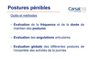 Postures pénibles
 Outils et méthodes

 - Evaluation de la fréquence et de la durée de
   maintien des postures

 - Evaluation des angulations articulaires

 - Evaluation globale des différentes postures de
   l’ensemble des activités de la journée
 