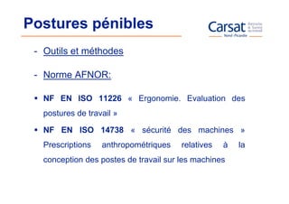 Postures pénibles
 - Outils et méthodes

 - Norme AFNOR:

   NF EN ISO 11226 « Ergonomie. Evaluation des
   postures de travail »

   NF EN ISO 14738 « sécurité des machines »
   Prescriptions   anthropométriques    relatives   à   la
   conception des postes de travail sur les machines
 