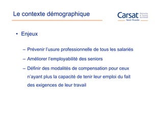 Le contexte démographique


• Enjeux

   – Prévenir l’usure professionnelle de tous les salariés

   – Améliorer l’employabilité des seniors

   – Définir des modalités de compensation pour ceux
     n’ayant plus la capacité de tenir leur emploi du fait
     des exigences de leur travail
 