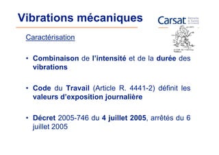 Vibrations mécaniques
 Caractérisation

 • Combinaison de l’intensité et de la durée des
   vibrations

 • Code du Travail (Article R. 4441-2) définit les
   valeurs d’exposition journalière

 • Décret 2005-746 du 4 juillet 2005, arrêtés du 6
   juillet 2005
 