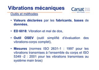 Vibrations mécaniques
Outils et méthodes
• Valeurs déclarées par les fabricants, bases de
  données,

• ED 6018: Vibration et mal de dos,

• Outil OSEV (outil simplifié d’évaluation des
  vibrations-corps complet),

• Mesures (normes ISO 2631-1 : 1997 pour les
  vibrations transmises à l’ensemble du corps et ISO
  5349 -2 : 2001 pour les vibrations transmises au
  système main bras)
 