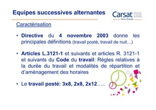 Equipes successives alternantes
 Caractérisation

 • Directive du 4 novembre 2003 donne les
   principales définitions (travail posté, travail de nuit…)

 • Articles L.3121-1 et suivants et articles R. 3121-1
   et suivants du Code du travail: Règles relatives à
   la durée du travail et modalités de répartition et
   d’aménagement des horaires

 • Le travail posté: 3x8, 2x8, 2x12…..
 