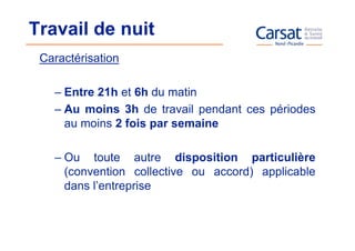 Travail de nuit
 Caractérisation

   – Entre 21h et 6h du matin
   – Au moins 3h de travail pendant ces périodes
     au moins 2 fois par semaine

   – Ou toute autre disposition particulière
     (convention collective ou accord) applicable
     dans l’entreprise
 