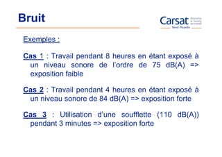 Bruit
Exemples :

Cas 1 : Travail pendant 8 heures en étant exposé à
 un niveau sonore de l’ordre de 75 dB(A) =>
 exposition faible

Cas 2 : Travail pendant 4 heures en étant exposé à
 un niveau sonore de 84 dB(A) => exposition forte

Cas 3 : Utilisation d’une soufflette (110 dB(A))
 pendant 3 minutes => exposition forte
 