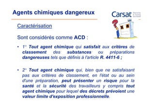 Agents chimiques dangereux

 Caractérisation

 Sont considérés comme ACD :
 • 1° Tout agent chimique qui satisfait aux critères de
   classement    des    substances         ou    préparations
   dangereuses tels que définis à l'article R. 4411-6 ;

 • 2° Tout agent chimique qui, bien que ne satisfaisant
   pas aux critères de classement, en l'état ou au sein
   d'une préparation, peut présenter un risque pour la
   santé et la sécurité des travailleurs y compris tout
   agent chimique pour lequel des décrets prévoient une
   valeur limite d'exposition professionnelle.
 