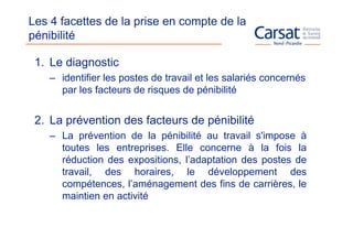 Les 4 facettes de la prise en compte de la
pénibilité

 1. Le diagnostic
    – identifier les postes de travail et les salariés concernés
      par les facteurs de risques de pénibilité


 2. La prévention des facteurs de pénibilité
    – La prévention de la pénibilité au travail s'impose à
      toutes les entreprises. Elle concerne à la fois la
      réduction des expositions, l’adaptation des postes de
      travail, des horaires, le développement des
      compétences, l’aménagement des fins de carrières, le
      maintien en activité
 